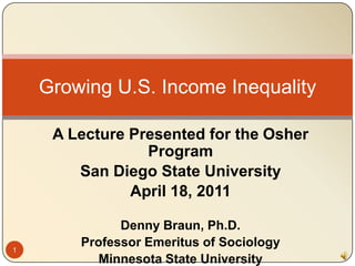 Growing U.S. Income Inequality

     A Lecture Presented for the Osher
                 Program
        San Diego State University
               April 18, 2011

              Denny Braun, Ph.D.
1
        Professor Emeritus of Sociology
           Minnesota State University
 