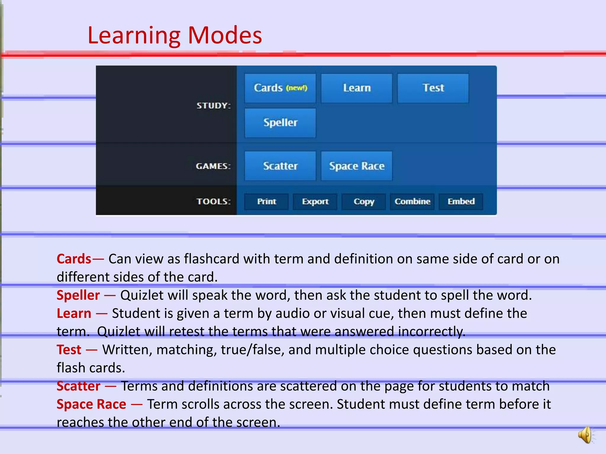 http://quizlet.com
Learning Modes
Cards— Can view as flashcard with term and definition on same side of card or on
different sides of the card.
Speller — Quizlet will speak the word, then ask the student to spell the word.
Learn — Student is given a term by audio or visual cue, then must define the
term. Quizlet will retest the terms that were answered incorrectly.
Test — Written, matching, true/false, and multiple choice questions based on the
flash cards.
Scatter — Terms and definitions are scattered on the page for students to match
Space Race — Term scrolls across the screen. Student must define term before it
reaches the other end of the screen.
 