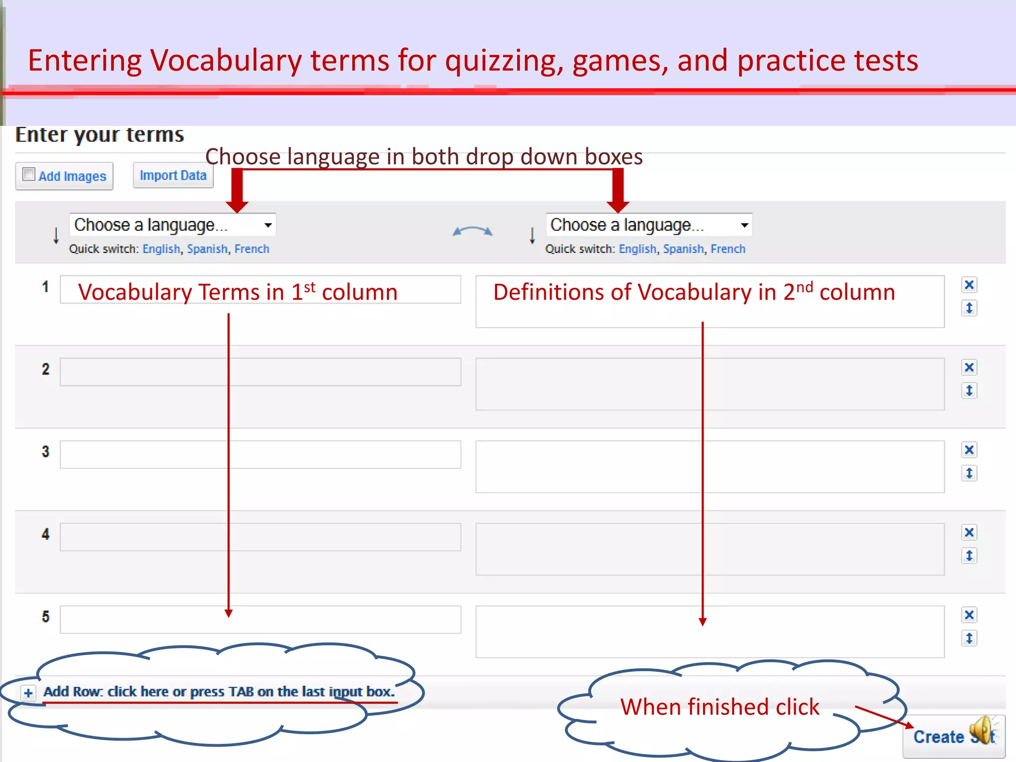 http://quizlet.com
Vocabulary Terms in 1st column Definitions of Vocabulary in 2nd column
When finished click
Choose language in both drop down boxes
Entering Vocabulary terms for quizzing, games, and practice tests
 