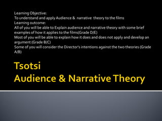 Learning Objective:
To understand and apply Audience & narrative theory to the films
Learning outcome:
All of you will be able to Explain audience and narrative theory with some brief
examples of how it applies to the films(Grade D/E)
Most of you will be able to explain how it does and does not apply and develop an
argument (Grade B/C)
Some of you will consider the Director's intentions against the two theories (Grade
A/B)

 