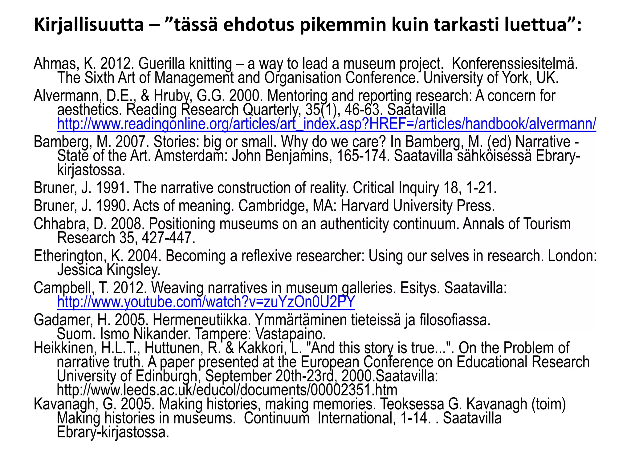 Kirjallisuutta –”tässä ehdotus pikemmin kuin tarkasti luettua”: 
Ahmas, K. 2012. Guerilla knitting –a way to lead a museum project. Konferenssiesitelmä. The SixthArt of Management and OrganisationConference. University of York, UK. 
Alvermann, D.E., & Hruby, G.G. 2000. Mentoring and reporting research: A concern for aesthetics. Reading Research Quarterly, 35(1), 46-63. Saatavillahttp://www.readingonline.org/articles/art_index.asp?HREF=/articles/handbook/alvermann/ 
Bamberg, M. 2007. Stories: big or small. Why do we care? In Bamberg, M. (ed) Narrative - State of the Art. Amsterdam: John Benjamins, 165-174. SaatavillasähköisessäEbrary- kirjastossa. 
Bruner, J. 1991. The narrative construction of reality. Critical Inquiry 18, 1-21. 
Bruner, J. 1990. Acts of meaning. Cambridge, MA: Harvard University Press. 
Chhabra, D. 2008. Positioning museums on an authenticity continuum. Annals of Tourism Research 35, 427-447. 
Etherington, K. 2004. Becoming a reflexive researcher: Using our selves in research. London: Jessica Kingsley. 
Campbell, T. 2012. Weavingnarrativesin museumgalleries. Esitys. Saatavilla: http://www.youtube.com/watch?v=zuYzOn0U2PY 
Gadamer, H. 2005. Hermeneutiikka. Ymmärtäminen tieteissä ja filosofiassa. 
Suom. Ismo Nikander. Tampere: Vastapaino. 
Heikkinen, H.L.T., Huttunen, R. & Kakkori, L. "And this story is true...". On the Problem ofnarrative truth. A paper presented at the European Conference on Educational ResearchUniversity of Edinburgh, September 20th-23rd, 2000.Saatavilla: http://www.leeds.ac.uk/educol/documents/00002351.htmKavanagh, G. 2005. Making histories, making memories. TeoksessaG. Kavanagh (toim) Making histories in museums. Continuum International, 1-14. . SaatavillaEbrary-kirjastossa.  