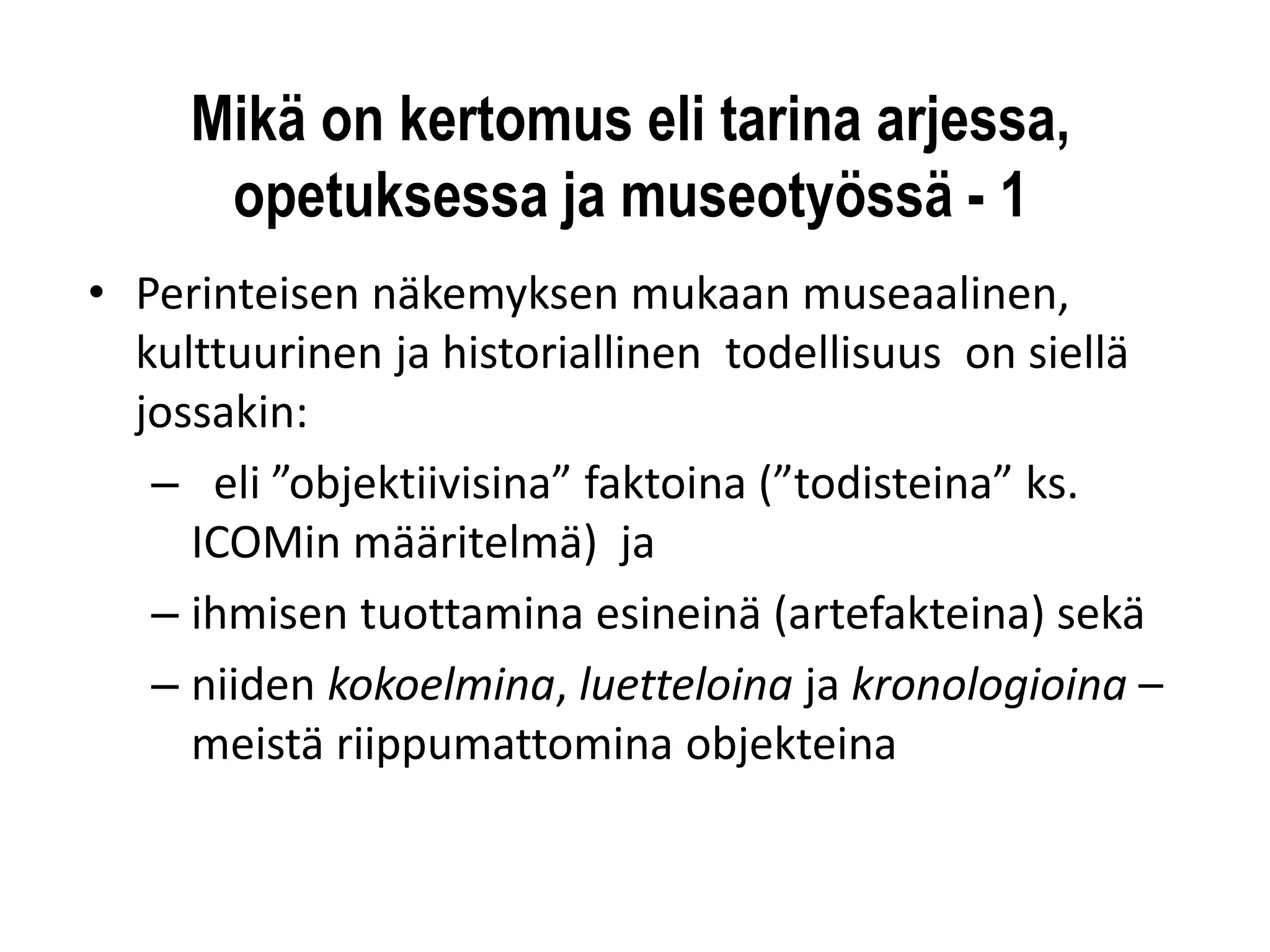 Mikä on kertomus eli tarina arjessa, opetuksessa ja museotyössä -1 
•Perinteisen näkemyksen mukaan museaalinen, kulttuurinen ja historiallinen todellisuus on siellä jossakin: 
–eli ”objektiivisina” faktoina (”todisteina” ks. ICOMinmääritelmä) ja 
–ihmisen tuottamina esineinä (artefakteina) sekä 
–niiden kokoelmina, luetteloina ja kronologioina – meistä riippumattomina objekteina  