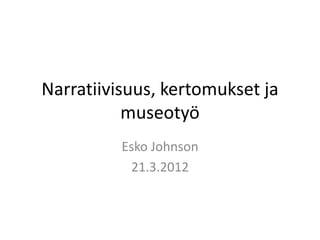 Narratiivisuus, kertomukset ja museotyö 
Esko Johnson 
21.3.2012  
