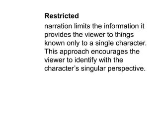 Restricted
narration limits the information it
provides the viewer to things
known only to a single character.
This approach encourages the
viewer to identify with the
character’s singular perspective.
 