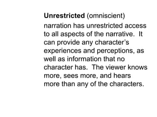 Unrestricted (omniscient)
narration has unrestricted access
to all aspects of the narrative. It
can provide any character’s
experiences and perceptions, as
well as information that no
character has. The viewer knows
more, sees more, and hears
more than any of the characters.
 