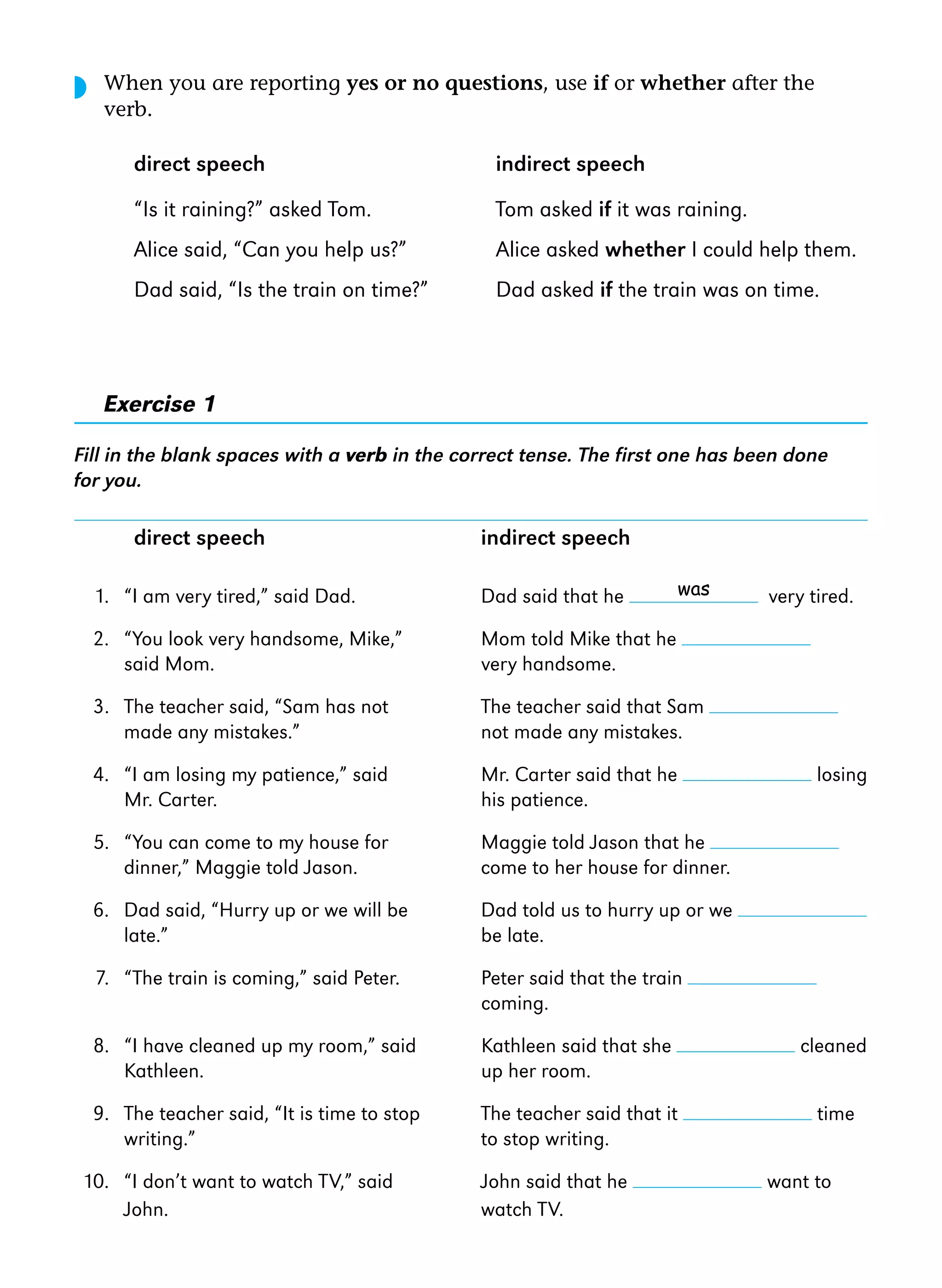 ◗

When you are reporting yes or no questions, use if or whether after the
verb.

direct speech

indirect speech

“Is it raining?” asked Tom.

Tom asked if it was raining.

Alice said, “Can you help us?”

Alice asked whether I could help them.

Dad said, “Is the train on time?”

Dad asked if the train was on time.

Exercise 1
Fill in the blank spaces with a verb in the correct tense. The first one has been done
for you.

direct speech

indirect speech
was

1. “I am very tired,” said Dad.

Dad said that he

2. “You look very handsome, Mike,”
said Mom.

Mom told Mike that he
very handsome.

3. The teacher said, “Sam has not
made any mistakes.”

The teacher said that Sam
not made any mistakes.

4. “I am losing my patience,” said
Mr. Carter.

Mr. Carter said that he
his patience.

5. “You can come to my house for
dinner,” Maggie told Jason.

Maggie told Jason that he
come to her house for dinner.

6. Dad said, “Hurry up or we will be
late.”

Dad told us to hurry up or we
be late.

7. “The train is coming,” said Peter.

Peter said that the train
coming.

8. “I have cleaned up my room,” said
Kathleen.

Kathleen said that she
up her room.

cleaned

9. The teacher said, “It is time to stop
writing.”

The teacher said that it
to stop writing.

time

10. “I don’t want to watch TV,” said
John.

John said that he
watch TV.

very tired.

losing

want to

 