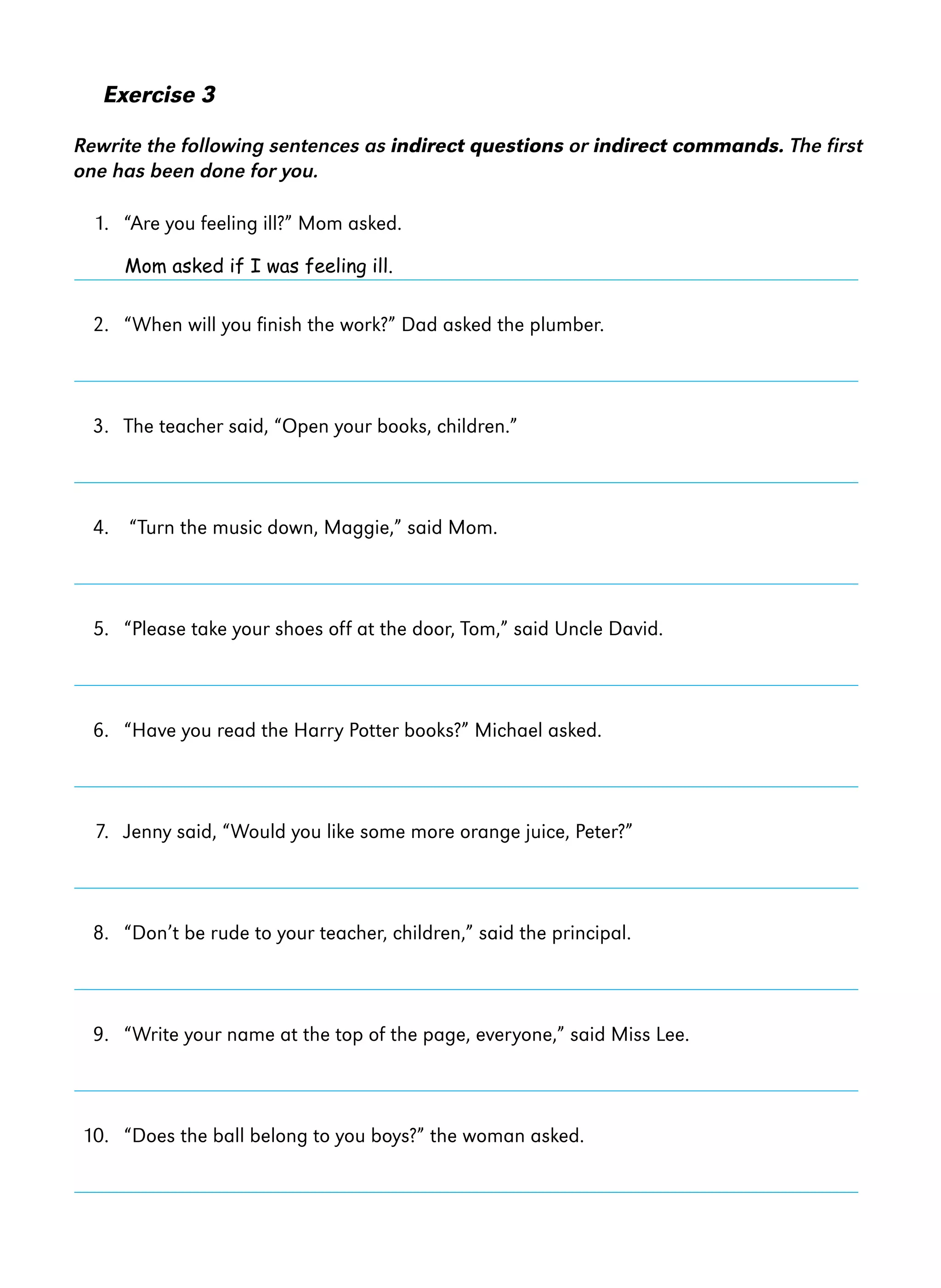 Exercise 3
Rewrite the following sentences as indirect questions or indirect commands. The first
one has been done for you.
1. “Are you feeling ill?” Mom asked.
Mom asked if I was feeling ill.

2. “When will you finish the work?” Dad asked the plumber.

3. The teacher said, “Open your books, children.”

4. “Turn the music down, Maggie,” said Mom.

5. “Please take your shoes off at the door, Tom,” said Uncle David.

6. “Have you read the Harry Potter books?” Michael asked.

7. Jenny said, “Would you like some more orange juice, Peter?”

8. “Don’t be rude to your teacher, children,” said the principal.

9. “Write your name at the top of the page, everyone,” said Miss Lee.

10. “Does the ball belong to you boys?” the woman asked.

 