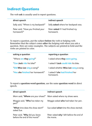 Indirect Questions
The verb ask is usually used to report questions.

direct speech

indirect speech

Sally said, “Where is my backpack?”

Sally asked where her backpack was.

Peter said, “Have you finished your
homework?”

Peter asked if I had finished my
homework.

To report a question, put the subject before the verb or helping verb.
Remember that the subject comes after the helping verb when you ask a
question. Here are some examples. The subjects are printed in bold and the
verbs are printed in color.

asking a question

reporting a question

“Where are they going?”

I asked where they were going.

“Can Jack ride his bike?”

I asked if Jack could ride his bike.

“Did Miss Lee sing a song?”

I asked whether Miss Lee sang a song.

“Has she finished her homework?”

I asked if she had finished her
homework.

To report a question-word question, use the same question word in direct
speech.

direct speech

indirect speech

Mom said, “Where are your shoes?” Mom asked where my shoes were.
Maggie said, “Who has taken my
pen?”

Maggie asked who had taken her pen.

“What time does the show start?”
asked Sue.

Sue asked what time the show started.

Peter said, “Why did you leave
before the end of the movie?”

Peter asked why I left before the end of
the movie.

 