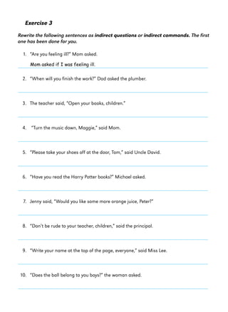 Exercise 3
Rewrite the following sentences as indirect questions or indirect commands. The first
one has been done for you.
1. “Are you feeling ill?” Mom asked.
Mom asked if I was feeling ill.

2. “When will you finish the work?” Dad asked the plumber.

3. The teacher said, “Open your books, children.”

4. “Turn the music down, Maggie,” said Mom.

5. “Please take your shoes off at the door, Tom,” said Uncle David.

6. “Have you read the Harry Potter books?” Michael asked.

7. Jenny said, “Would you like some more orange juice, Peter?”

8. “Don’t be rude to your teacher, children,” said the principal.

9. “Write your name at the top of the page, everyone,” said Miss Lee.

10. “Does the ball belong to you boys?” the woman asked.

 