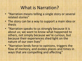 What is Narration?
• “Narration means telling a single story or several
related stories”
• The story can be a way to support a main idea or
thesis
• “Narration speaks to us strongly because it is
about us; we want to know what happened to
others, not simply because we’re curious, but
because their experiences shed light on the
nature of our own lives”
• “Narration lends force to opinions, triggers the
flow of memory, and evokes places and times in
ways that are compelling and affecting”
 