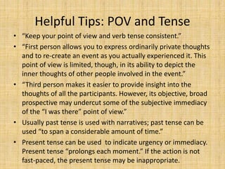 Helpful Tips: POV and Tense
• “Keep your point of view and verb tense consistent.”
• “First person allows you to express ordinarily private thoughts
and to re-create an event as you actually experienced it. This
point of view is limited, though, in its ability to depict the
inner thoughts of other people involved in the event.”
• “Third person makes it easier to provide insight into the
thoughts of all the participants. However, its objective, broad
prospective may undercut some of the subjective immediacy
of the “I was there” point of view.”
• Usually past tense is used with narratives; past tense can be
used “to span a considerable amount of time.”
• Present tense can be used to indicate urgency or immediacy.
Present tense “prolongs each moment.” If the action is not
fast-paced, the present tense may be inappropriate.
 