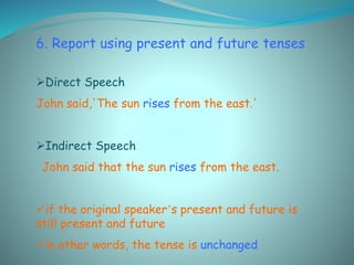 6. Report using present and future tenses
Direct Speech
John said,'The sun rises from the east.'
Indirect Speech
John said that the sun rises from the east.
if the original speaker’s present and future is
still present and future
in other words, the tense is unchanged
 