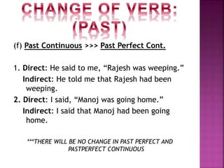 (f) Past Continuous >>> Past Perfect Cont.
1. Direct: He said to me, “Rajesh was weeping.”
Indirect: He told me that Rajesh had been
weeping.
2. Direct: I said, “Manoj was going home.”
Indirect: I said that Manoj had been going
home.
***THERE WILL BE NO CHANGE IN PAST PERFECT AND
PASTPERFECT CONTINUOUS
 