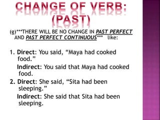 (g)***THERE WILL BE NO CHANGE IN PAST PERFECT
AND PAST PERFECT CONTINUOUS*** like:
1. Direct: You said, “Maya had cooked
food.”
Indirect: You said that Maya had cooked
food.
2. Direct: She said, “Sita had been
sleeping.”
Indirect: She said that Sita had been
sleeping.
 