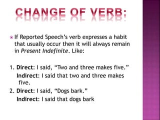  If Reported Speech’s verb expresses a habit
that usually occur then it will always remain
in Present Indefinite. Like:
1. Direct: I said, “Two and three makes five.”
Indirect: I said that two and three makes
five.
2. Direct: I said, “Dogs bark.”
Indirect: I said that dogs bark
 