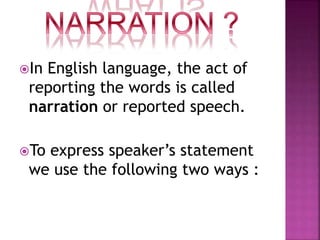 In English language, the act of
reporting the words is called
narration or reported speech.
To express speaker’s statement
we use the following two ways :
 