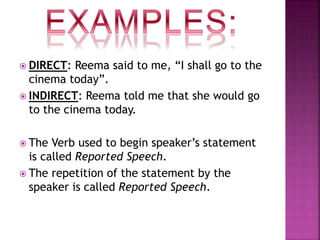  DIRECT: Reema said to me, “I shall go to the
cinema today”.
 INDIRECT: Reema told me that she would go
to the cinema today.
 The Verb used to begin speaker’s statement
is called Reported Speech.
 The repetition of the statement by the
speaker is called Reported Speech.
 