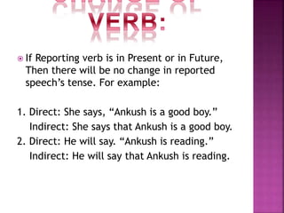  If Reporting verb is in Present or in Future,
Then there will be no change in reported
speech’s tense. For example:
1. Direct: She says, “Ankush is a good boy.”
Indirect: She says that Ankush is a good boy.
2. Direct: He will say. “Ankush is reading.”
Indirect: He will say that Ankush is reading.
 