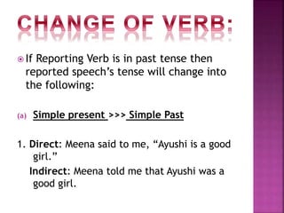  If Reporting Verb is in past tense then
reported speech’s tense will change into
the following:
(a) Simple present >>> Simple Past
1. Direct: Meena said to me, “Ayushi is a good
girl.”
Indirect: Meena told me that Ayushi was a
good girl.
 