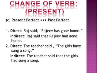 (c) Present Perfect >>> Past Perfect
1. Direct: Raj said, “Rajeev has gone home.”
Indirect: Raj said that Rajeev had gone
home.
2. Direct: The teacher said , “The girls have
sung a song.”
Indirect: The teacher said that the girls
had sung a song.
 