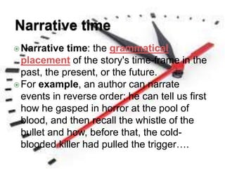 Narrative time: the grammatical
placement of the story's time-frame in the
past, the present, or the future.
For example, an author can narrate
events in reverse order: he can tell us first
how he gasped in horror at the pool of
blood, and then recall the whistle of the
bullet and how, before that, the cold-
blooded killer had pulled the trigger….
 