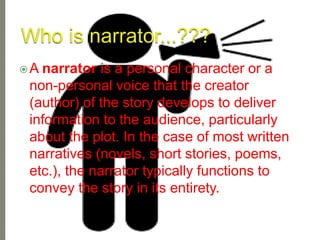 A narrator is a personal character or a
non-personal voice that the creator
(author) of the story develops to deliver
information to the audience, particularly
about the plot. In the case of most written
narratives (novels, short stories, poems,
etc.), the narrator typically functions to
convey the story in its entirety.
 