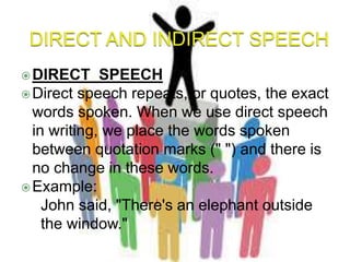 DIRECT SPEECH
Direct speech repeats, or quotes, the exact
words spoken. When we use direct speech
in writing, we place the words spoken
between quotation marks (" ") and there is
no change in these words.
Example:
1. John said, "There's an elephant outside
the window."
 