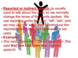Reported or indirect speech :is usually
used to talk about the past, so we normally
change the tense of the words spoken. We
use reporting verbs like 'say', 'tell', 'ask', and
we may use the word 'that' to introduce the
reported words. Inverted commas are not
used.
Example:
She said, "I saw him." (direct speech) = She
said that she had seen him. (indirect
speech)
 