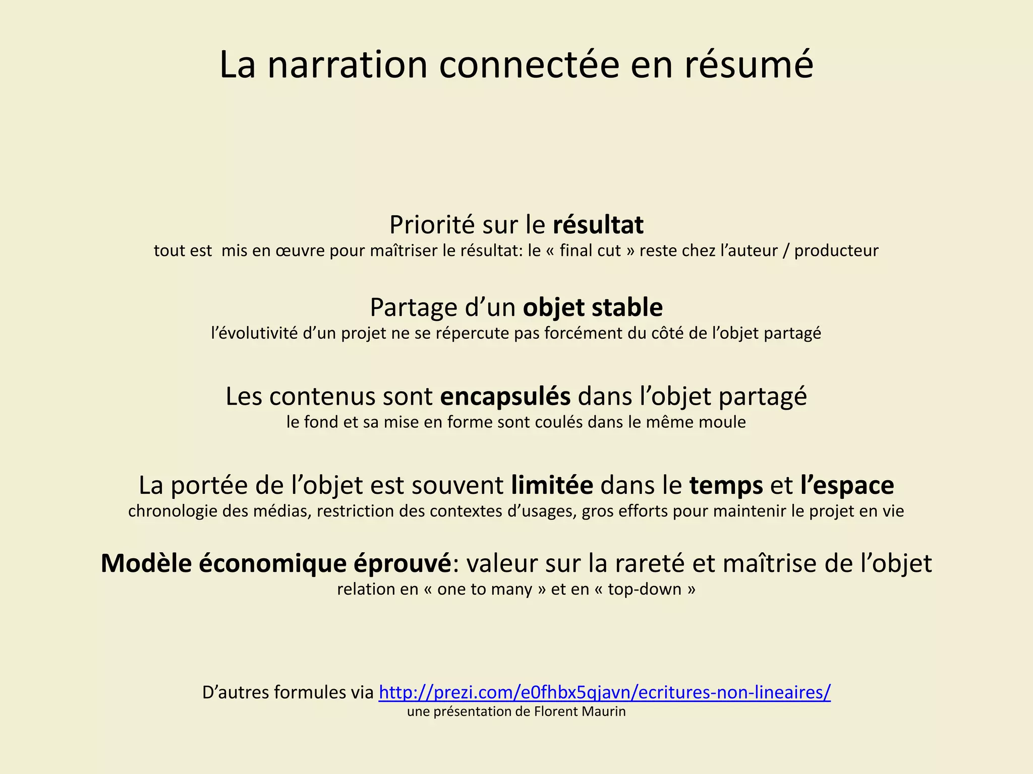 La narration connectée en résumé

Priorité sur le résultat
tout est mis en œuvre pour maîtriser le résultat: le « final cut » reste chez l’auteur / producteur

Partage d’un objet stable
l’évolutivité d’un projet ne se répercute pas forcément du côté de l’objet partagé

Les contenus sont encapsulés dans l’objet partagé
le fond et sa mise en forme sont coulés dans le même moule

La portée de l’objet est souvent limitée dans le temps et l’espace
chronologie des médias, restriction des contextes d’usages, gros efforts pour maintenir le projet en vie

Modèle économique éprouvé: valeur sur la rareté et maîtrise de l’objet
relation en « one to many » et en « top-down »

D’autres formules via http://prezi.com/e0fhbx5qjavn/ecritures-non-lineaires/
une présentation de Florent Maurin

 