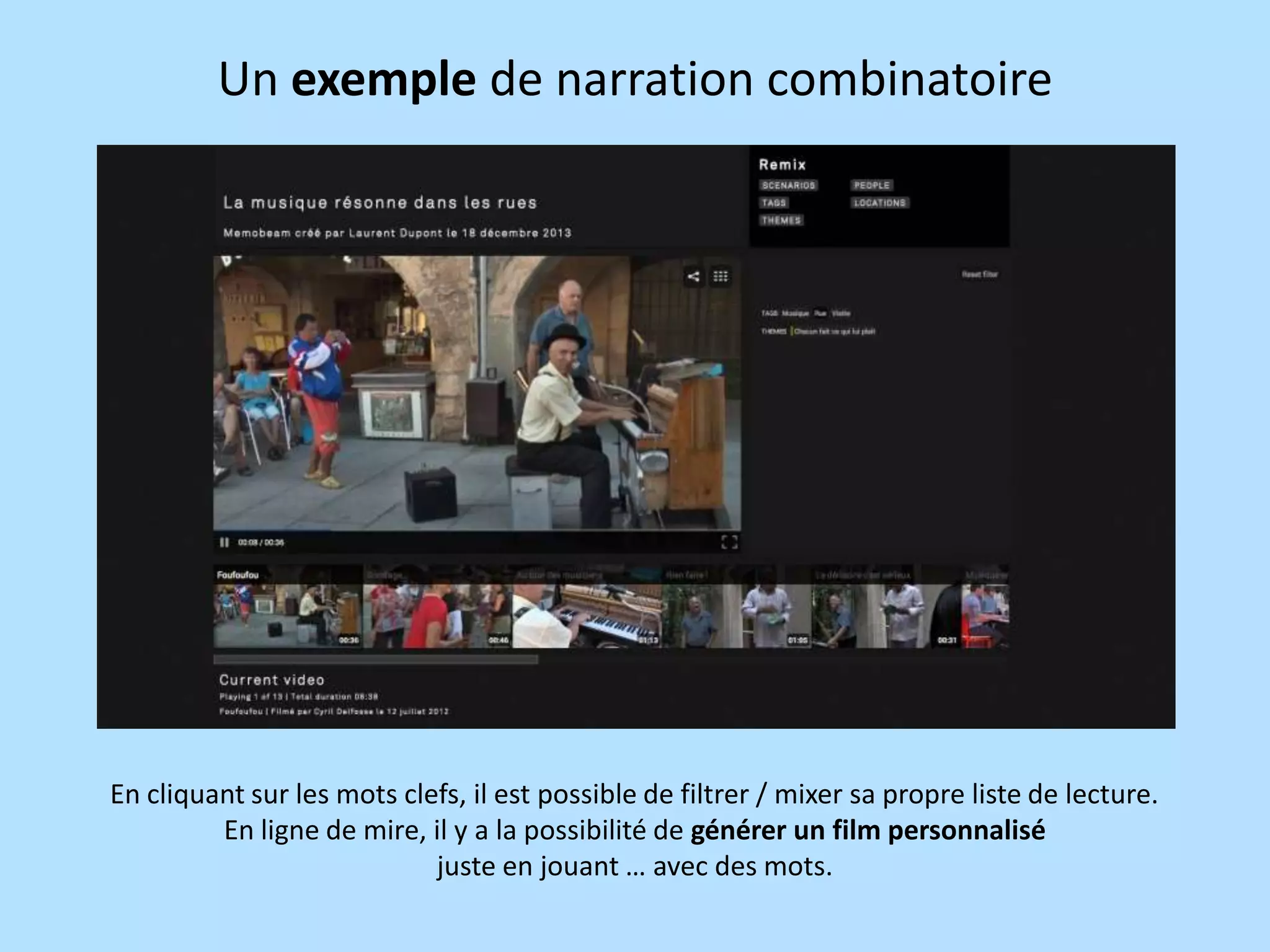 Un exemple de narration combinatoire

En cliquant sur les mots clefs, il est possible de filtrer / mixer sa propre liste de lecture.
En ligne de mire, il y a la possibilité de générer un film personnalisé
juste en jouant … avec des mots.

 