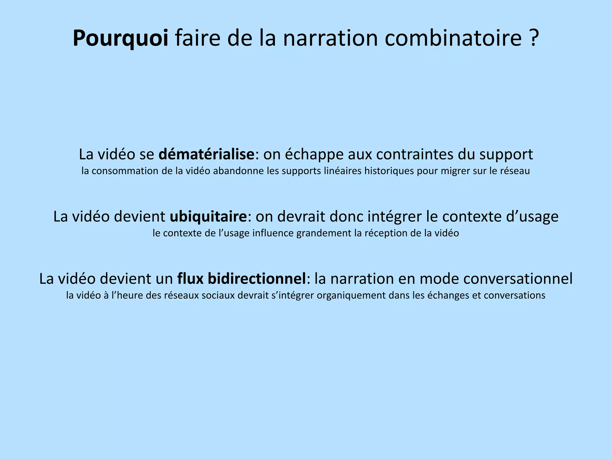 Pourquoi faire de la narration combinatoire ?

La vidéo se dématérialise: on échappe aux contraintes du support
la consommation de la vidéo abandonne les supports linéaires historiques pour migrer sur le réseau

La vidéo devient ubiquitaire: on devrait donc intégrer le contexte d’usage
le contexte de l’usage influence grandement la réception de la vidéo

La vidéo devient un flux bidirectionnel: la narration en mode conversationnel
la vidéo à l’heure des réseaux sociaux devrait s’intégrer organiquement dans les échanges et conversations

 