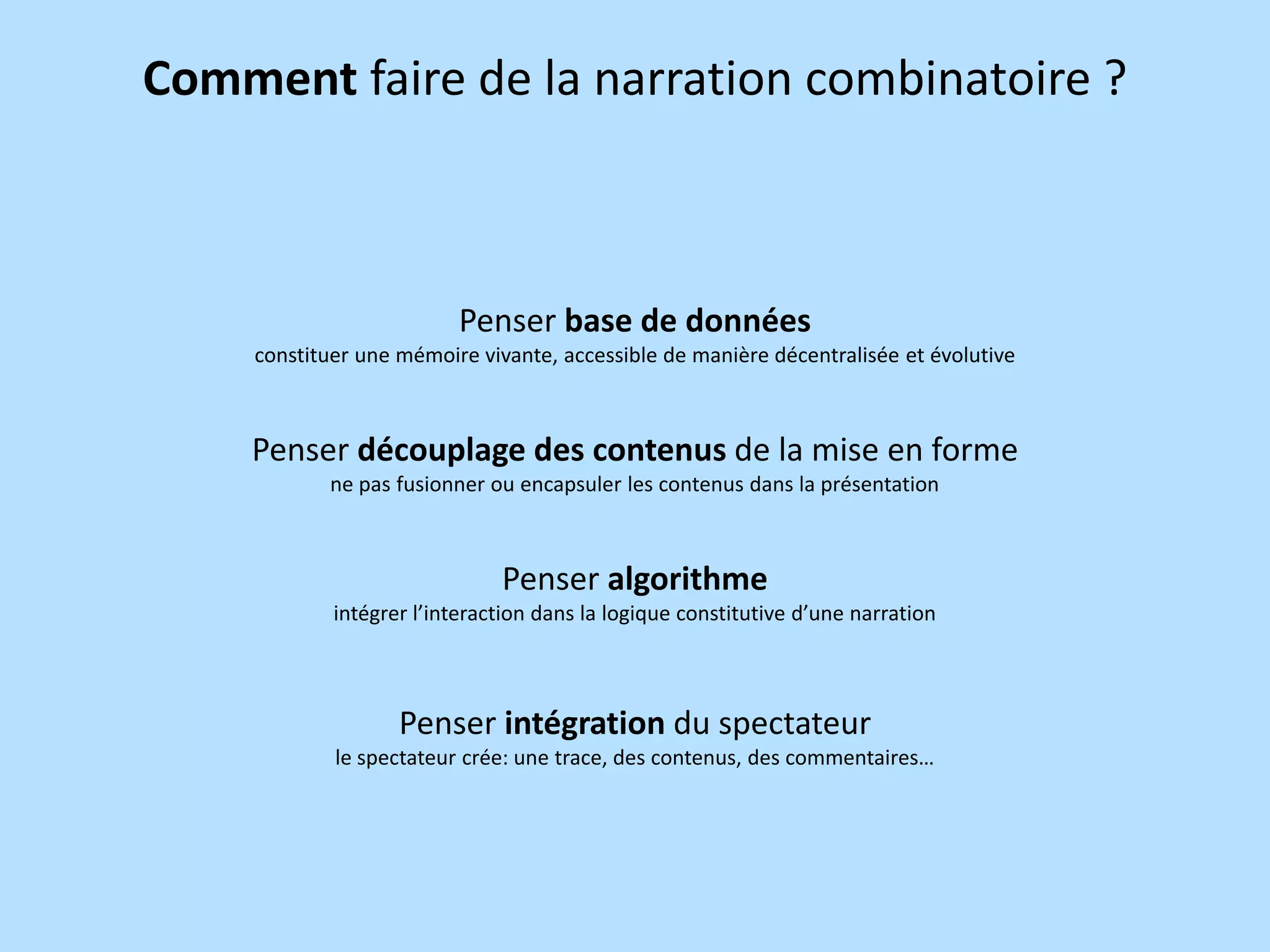 Comment faire de la narration combinatoire ?

Penser base de données
constituer une mémoire vivante, accessible de manière décentralisée et évolutive

Penser découplage des contenus de la mise en forme
ne pas fusionner ou encapsuler les contenus dans la présentation

Penser algorithme
intégrer l’interaction dans la logique constitutive d’une narration

Penser intégration du spectateur
le spectateur crée: une trace, des contenus, des commentaires…

 