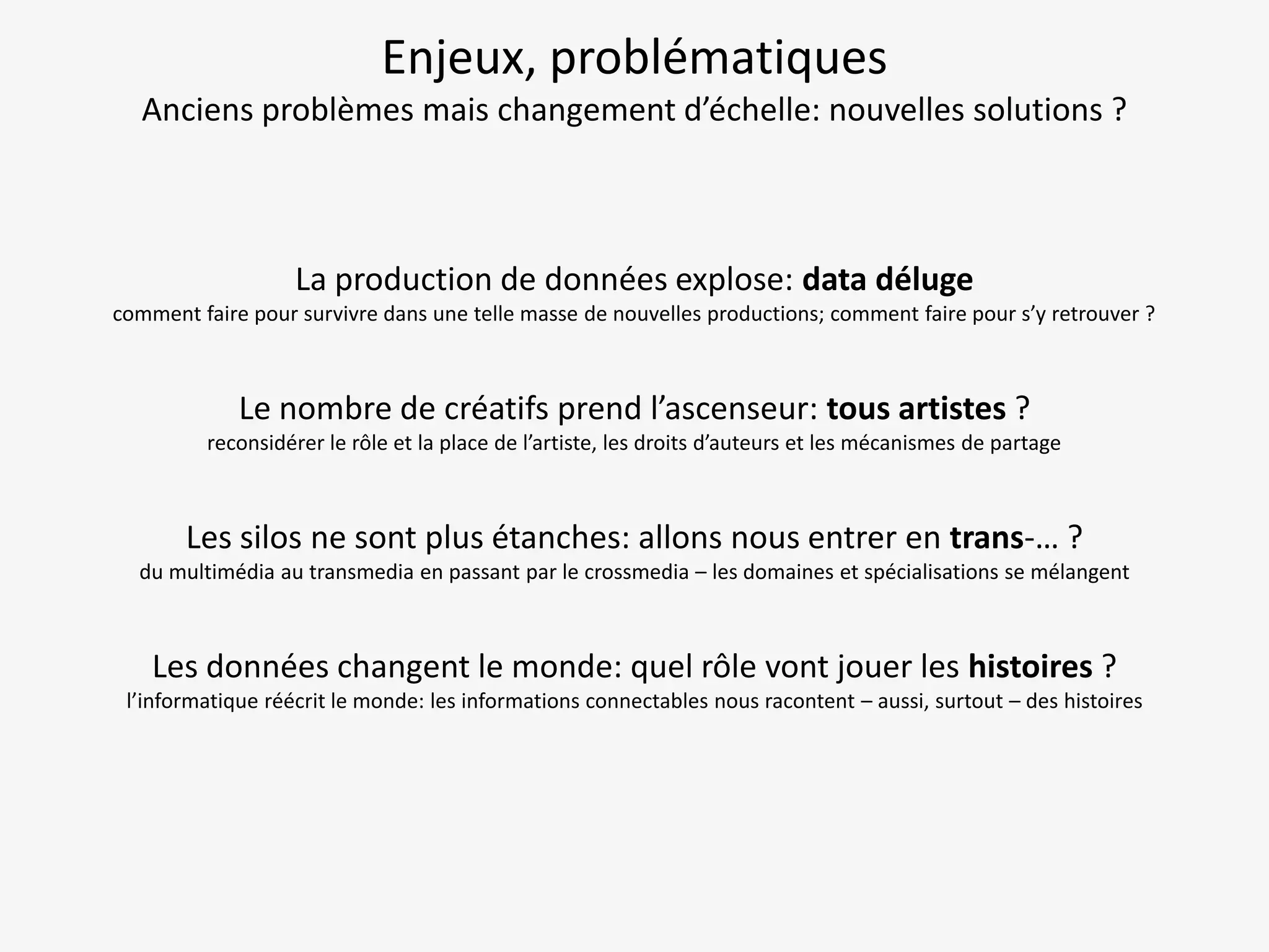 Enjeux, problématiques
Anciens problèmes mais changement d’échelle: nouvelles solutions ?

La production de données explose: data déluge
comment faire pour survivre dans une telle masse de nouvelles productions; comment faire pour s’y retrouver ?

Le nombre de créatifs prend l’ascenseur: tous artistes ?
reconsidérer le rôle et la place de l’artiste, les droits d’auteurs et les mécanismes de partage

Les silos ne sont plus étanches: allons nous entrer en trans-… ?
du multimédia au transmedia en passant par le crossmedia – les domaines et spécialisations se mélangent

Les données changent le monde: quel rôle vont jouer les histoires ?
l’informatique réécrit le monde: les informations connectables nous racontent – aussi, surtout – des histoires

 