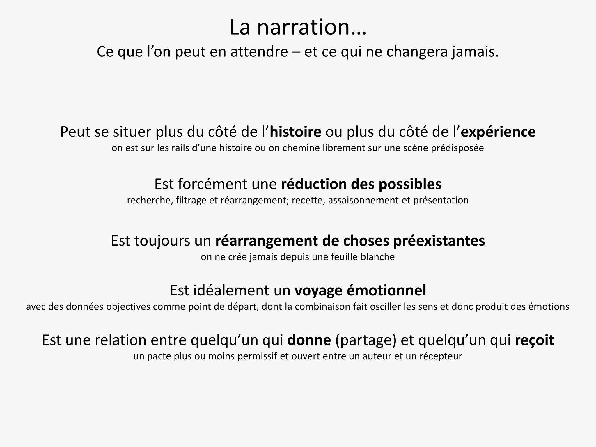 La narration…
Ce que l’on peut en attendre – et ce qui ne changera jamais.

Peut se situer plus du côté de l’histoire ou plus du côté de l’expérience
on est sur les rails d’une histoire ou on chemine librement sur une scène prédisposée

Est forcément une réduction des possibles
recherche, filtrage et réarrangement; recette, assaisonnement et présentation

Est toujours un réarrangement de choses préexistantes
on ne crée jamais depuis une feuille blanche

Est idéalement un voyage émotionnel
avec des données objectives comme point de départ, dont la combinaison fait osciller les sens et donc produit des émotions

Est une relation entre quelqu’un qui donne (partage) et quelqu’un qui reçoit
un pacte plus ou moins permissif et ouvert entre un auteur et un récepteur

 