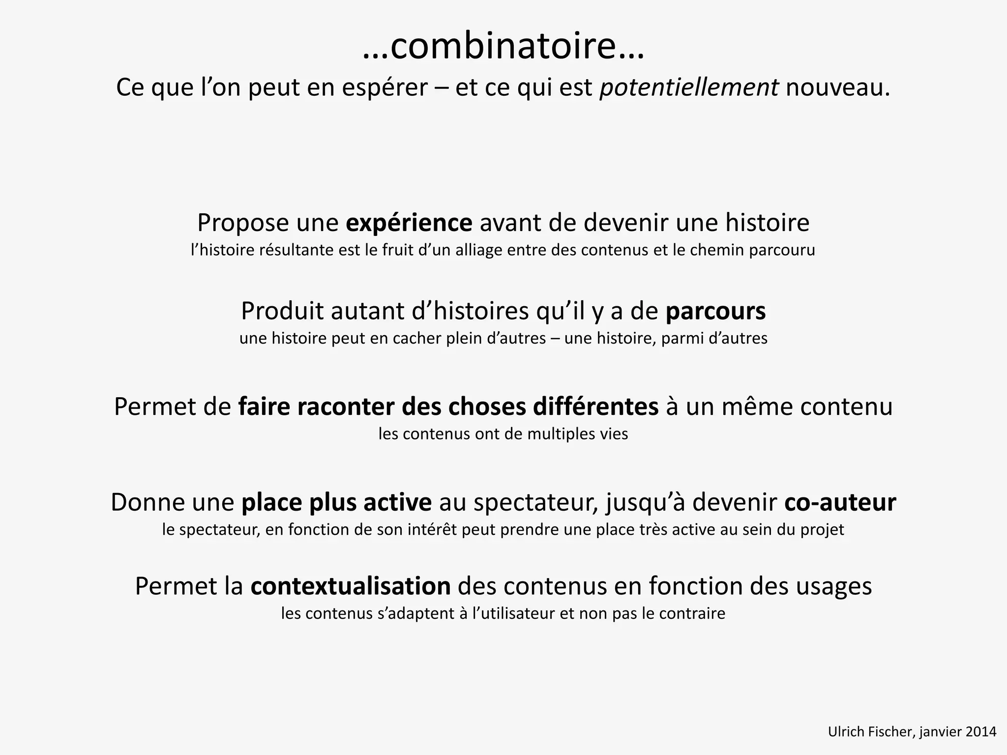 …combinatoire…
Ce que l’on peut en espérer – et ce qui est potentiellement nouveau.

Propose une expérience avant de devenir une histoire
l’histoire résultante est le fruit d’un alliage entre des contenus et le chemin parcouru

Produit autant d’histoires qu’il y a de parcours
une histoire peut en cacher plein d’autres – une histoire, parmi d’autres

Permet de faire raconter des choses différentes à un même contenu
les contenus ont de multiples vies

Donne une place plus active au spectateur, jusqu’à devenir co-auteur
le spectateur, en fonction de son intérêt peut prendre une place très active au sein du projet

Permet la contextualisation des contenus en fonction des usages
les contenus s’adaptent à l’utilisateur et non pas le contraire

Ulrich Fischer, janvier 2014

 