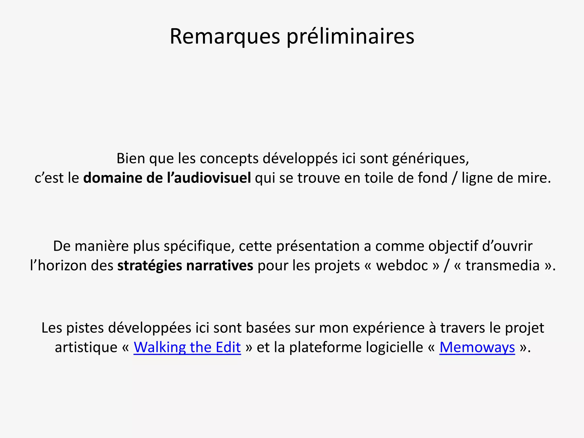 Remarques préliminaires

Bien que les concepts développés ici sont génériques,
c’est le domaine de l’audiovisuel qui se trouve en toile de fond / ligne de mire.

De manière plus spécifique, cette présentation a comme objectif d’ouvrir
l’horizon des stratégies narratives pour les projets « webdoc » / « transmedia ».

Les pistes développées ici sont basées sur mon expérience à travers le projet
artistique « Walking the Edit » et la plateforme logicielle « Memoways ».

 