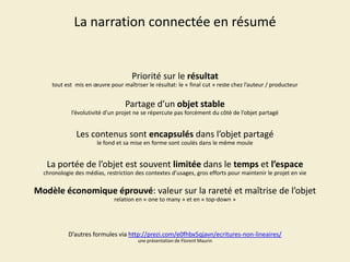 La narration connectée en résumé

Priorité sur le résultat
tout est mis en œuvre pour maîtriser le résultat: le « final cut » reste chez l’auteur / producteur

Partage d’un objet stable
l’évolutivité d’un projet ne se répercute pas forcément du côté de l’objet partagé

Les contenus sont encapsulés dans l’objet partagé
le fond et sa mise en forme sont coulés dans le même moule

La portée de l’objet est souvent limitée dans le temps et l’espace
chronologie des médias, restriction des contextes d’usages, gros efforts pour maintenir le projet en vie

Modèle économique éprouvé: valeur sur la rareté et maîtrise de l’objet
relation en « one to many » et en « top-down »

D’autres formules via http://prezi.com/e0fhbx5qjavn/ecritures-non-lineaires/
une présentation de Florent Maurin

 