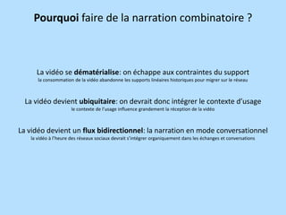 Pourquoi faire de la narration combinatoire ?

La vidéo se dématérialise: on échappe aux contraintes du support
la consommation de la vidéo abandonne les supports linéaires historiques pour migrer sur le réseau

La vidéo devient ubiquitaire: on devrait donc intégrer le contexte d’usage
le contexte de l’usage influence grandement la réception de la vidéo

La vidéo devient un flux bidirectionnel: la narration en mode conversationnel
la vidéo à l’heure des réseaux sociaux devrait s’intégrer organiquement dans les échanges et conversations

 