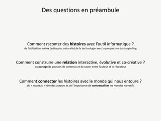 Des questions en préambule

Comment raconter des histoires avec l’outil informatique ?
de l’utilisation native (adéquate, naturelle) de la technologie avec la perspective du storytelling

Comment construire une relation interactive, évolutive et co-créative ?
du partage de pouvoir, de contenus et de savoir entre l’auteur et le récepteur

Comment connecter les histoires avec le monde qui nous entoure ?
du « nouveau » rôle des auteurs et de l’importance de contextualiser les mondes narratifs

 