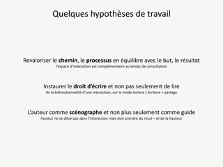 Quelques hypothèses de travail

Revaloriser le chemin, le processus en équilibre avec le but, le résultat
l’espace d’interaction est complémentaire au temps de consultation

Instaurer le droit d’écrire et non pas seulement de lire
de la bidirectionnalité d’une interaction, sur le mode lecture / écriture + partage

L’auteur comme scénographe et non plus seulement comme guide
l’auteur ne se dilue pas dans l’interaction mais doit prendre du recul – et de la hauteur

 