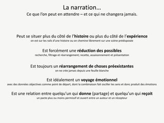 La narration…
Ce que l’on peut en attendre – et ce qui ne changera jamais.

Peut se situer plus du côté de l’histoire ou plus du côté de l’expérience
on est sur les rails d’une histoire ou on chemine librement sur une scène prédisposée

Est forcément une réduction des possibles
recherche, filtrage et réarrangement; recette, assaisonnement et présentation

Est toujours un réarrangement de choses préexistantes
on ne crée jamais depuis une feuille blanche

Est idéalement un voyage émotionnel
avec des données objectives comme point de départ, dont la combinaison fait osciller les sens et donc produit des émotions

Est une relation entre quelqu’un qui donne (partage) et quelqu’un qui reçoit
un pacte plus ou moins permissif et ouvert entre un auteur et un récepteur

 