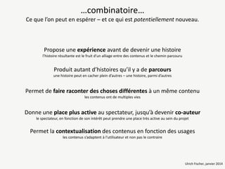 …combinatoire…
Ce que l’on peut en espérer – et ce qui est potentiellement nouveau.

Propose une expérience avant de devenir une histoire
l’histoire résultante est le fruit d’un alliage entre des contenus et le chemin parcouru

Produit autant d’histoires qu’il y a de parcours
une histoire peut en cacher plein d’autres – une histoire, parmi d’autres

Permet de faire raconter des choses différentes à un même contenu
les contenus ont de multiples vies

Donne une place plus active au spectateur, jusqu’à devenir co-auteur
le spectateur, en fonction de son intérêt peut prendre une place très active au sein du projet

Permet la contextualisation des contenus en fonction des usages
les contenus s’adaptent à l’utilisateur et non pas le contraire

Ulrich Fischer, janvier 2014

 