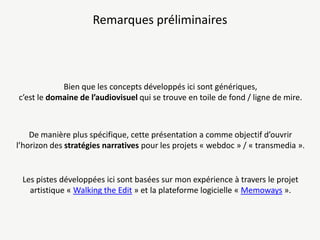 Remarques préliminaires

Bien que les concepts développés ici sont génériques,
c’est le domaine de l’audiovisuel qui se trouve en toile de fond / ligne de mire.

De manière plus spécifique, cette présentation a comme objectif d’ouvrir
l’horizon des stratégies narratives pour les projets « webdoc » / « transmedia ».

Les pistes développées ici sont basées sur mon expérience à travers le projet
artistique « Walking the Edit » et la plateforme logicielle « Memoways ».

 