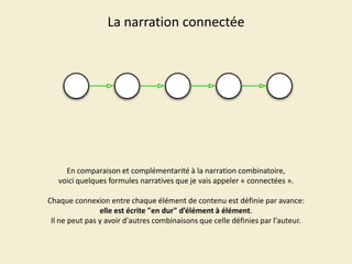 La narration connectée

En comparaison et complémentarité à la narration combinatoire,
voici quelques formules narratives que je vais appeler « connectées ».
Chaque connexion entre chaque élément de contenu est définie par avance:
elle est écrite "en dur" d’élément à élément.
Il ne peut pas y avoir d'autres combinaisons que celle définies par l'auteur.

 