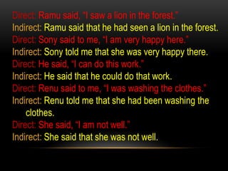 Direct: Ramu said, “I saw a lion in the forest.”
Indirect: Ramu said that he had seen a lion in the forest.
Direct: Sony said to me, “I am very happy here.”
Indirect: Sony told me that she was very happy there.
Direct: He said, “I can do this work.”
Indirect: He said that he could do that work.
Direct: Renu said to me, “I was washing the clothes.”
Indirect: Renu told me that she had been washing the
clothes.
Direct: She said, “I am not well.”
Indirect: She said that she was not well.
 