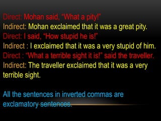 Direct: Mohan said, “What a pity!”
Indirect: Mohan exclaimed that it was a great pity.
Direct: I said, “How stupid he is!”
Indirect : I exclaimed that it was a very stupid of him.
Direct : “What a terrible sight it is!” said the traveller.
Indirect: The traveller exclaimed that it was a very
terrible sight.
All the sentences in inverted commas are
exclamatory sentences.
 