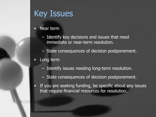 Key Issues Near term Identify key decisions and issues that need immediate or near-term resolution. State consequences of decision postponement. Long term Identify issues needing long-term resolution. State consequences of decision postponement. If you are seeking funding, be specific about any issues that require financial resources for resolution. 