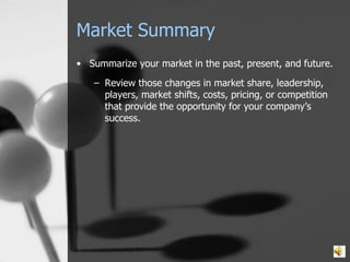 Market Summary Summarize your market in the past, present, and future. Review those changes in market share, leadership, players, market shifts, costs, pricing, or competition that provide the opportunity for your company’s success. 