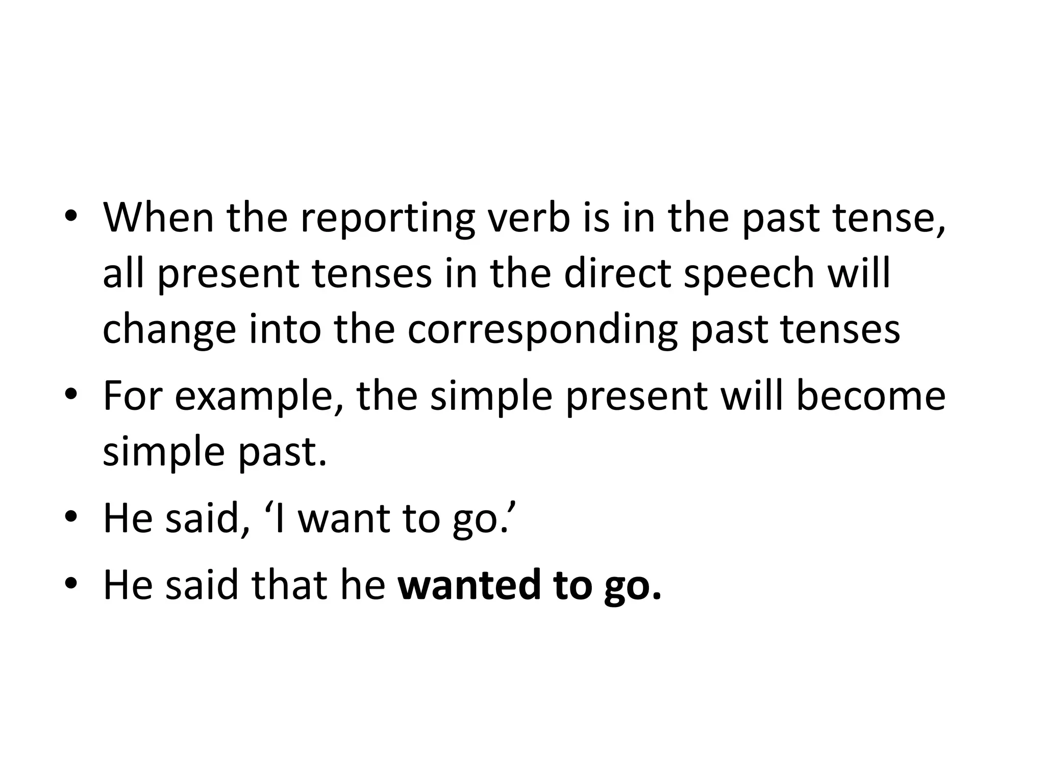 • When the reporting verb is in the past tense,
all present tenses in the direct speech will
change into the corresponding past tenses
• For example, the simple present will become
simple past.
• He said, ‘I want to go.’
• He said that he wanted to go.
 