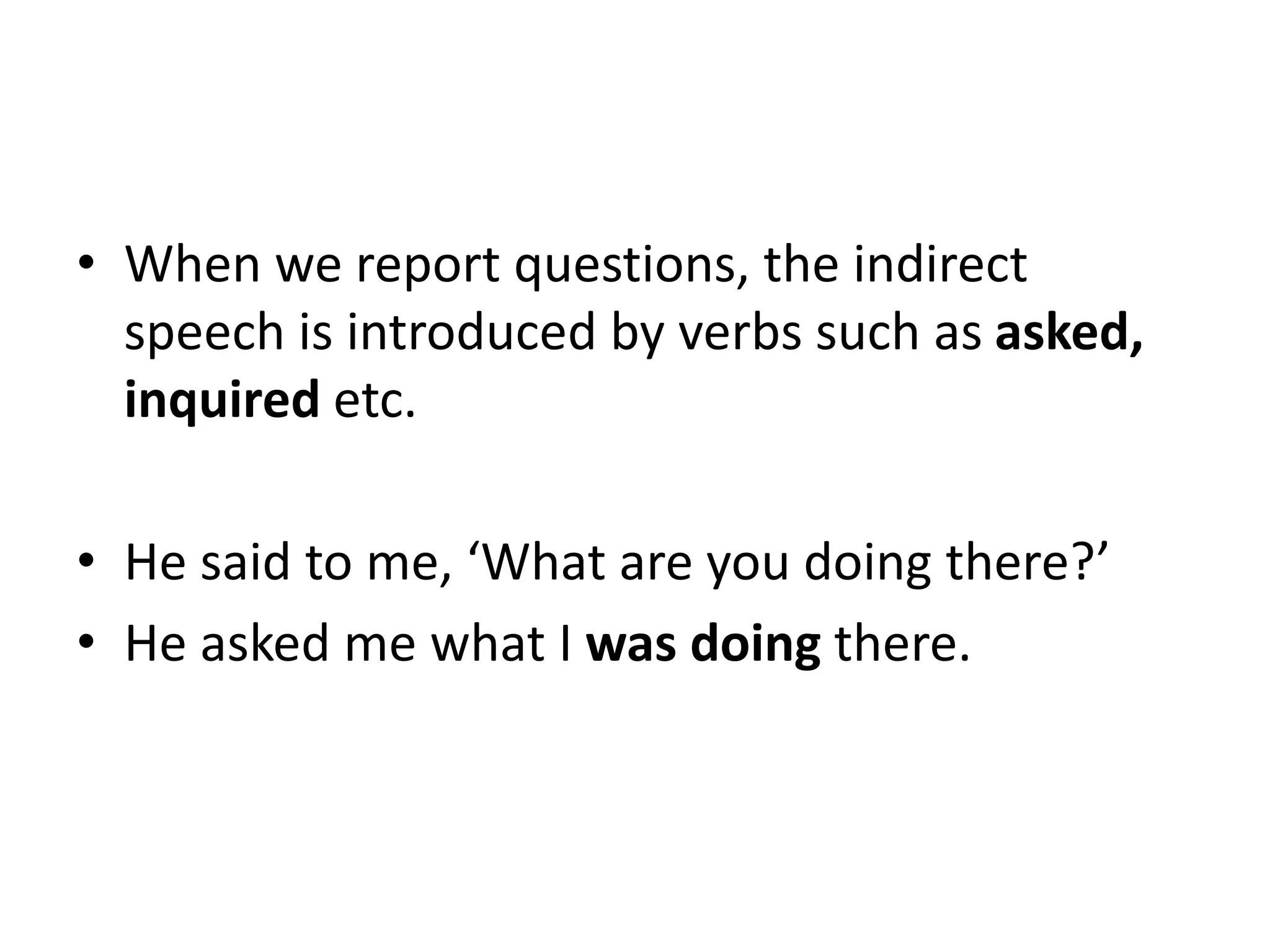• When we report questions, the indirect
speech is introduced by verbs such as asked,
inquired etc.
• He said to me, ‘What are you doing there?’
• He asked me what I was doing there.
 